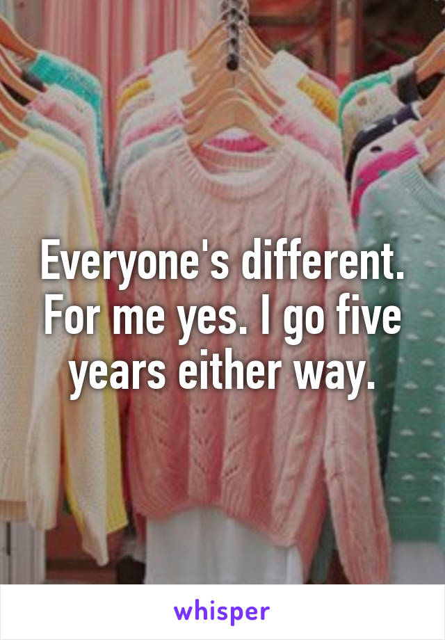 Everyone's different. For me yes. I go five years either way.