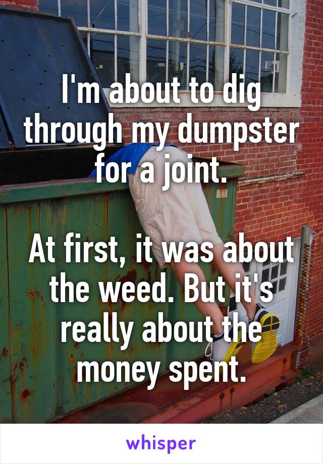 I'm about to dig through my dumpster for a joint.

At first, it was about the weed. But it's really about the money spent.