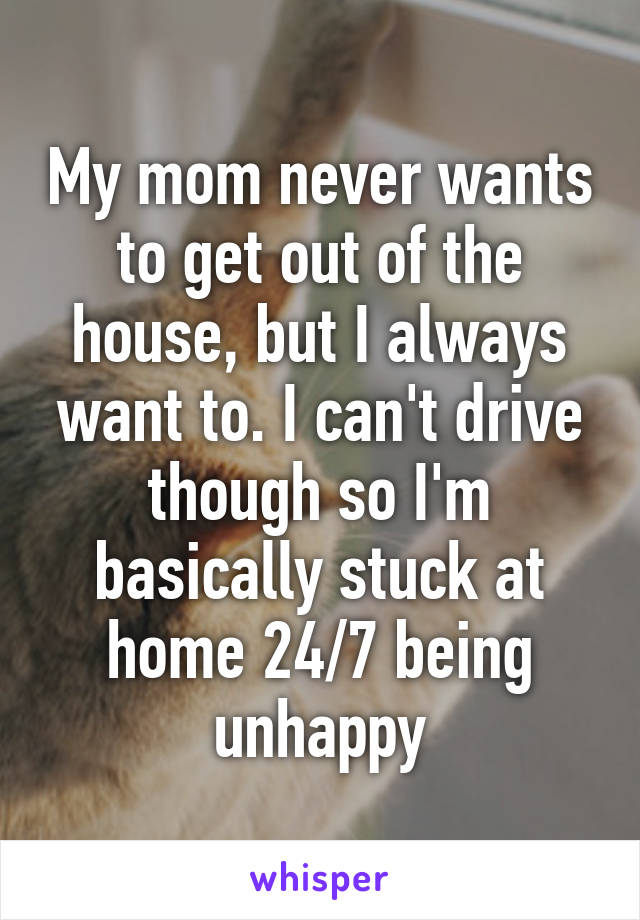 My mom never wants to get out of the house, but I always want to. I can't drive though so I'm basically stuck at home 24/7 being unhappy