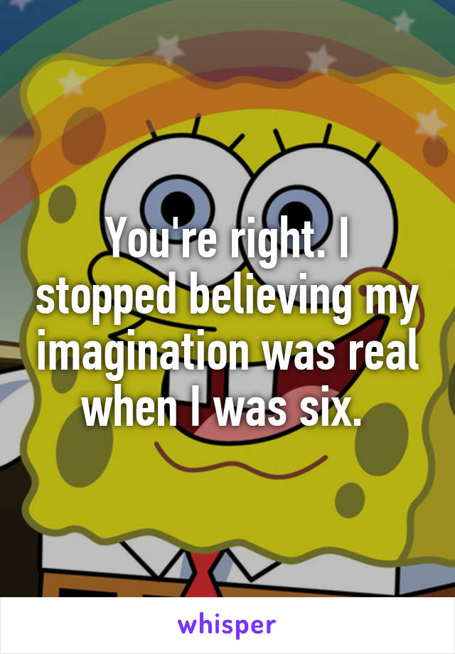 You're right. I stopped believing my imagination was real when I was six. 