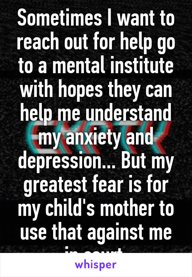 Sometimes I want to reach out for help go to a mental institute with hopes they can help me understand my anxiety and depression... But my greatest fear is for my child's mother to use that against me in court 