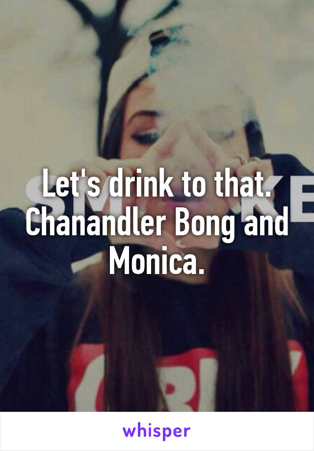 Let's drink to that. Chanandler Bong and Monica.