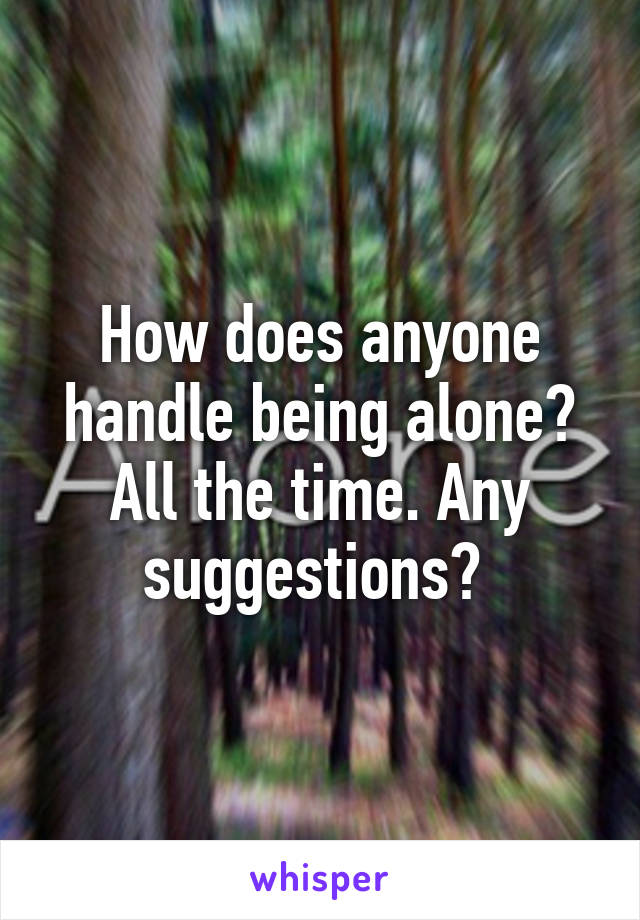 How does anyone handle being alone? All the time. Any suggestions? 