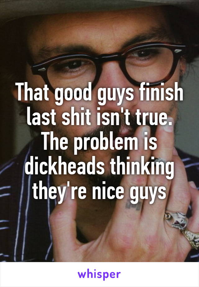 That good guys finish last shit isn't true. The problem is dickheads thinking they're nice guys