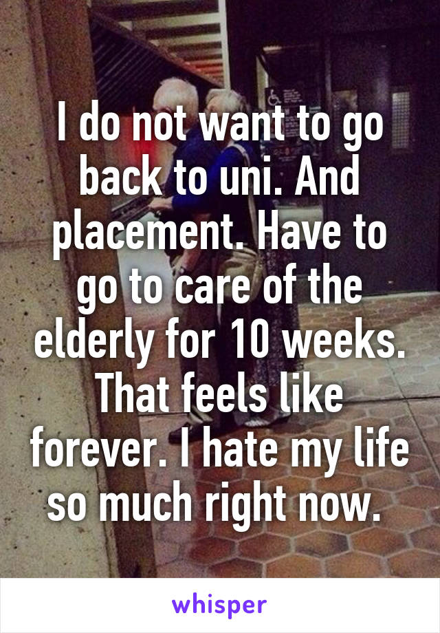 I do not want to go back to uni. And placement. Have to go to care of the elderly for 10 weeks. That feels like forever. I hate my life so much right now. 