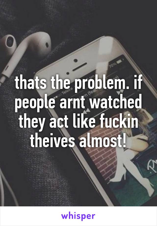 thats the problem. if people arnt watched they act like fuckin theives almost!