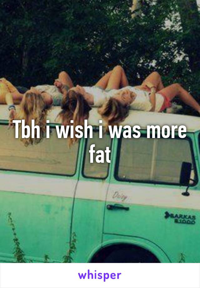 Tbh i wish i was more fat