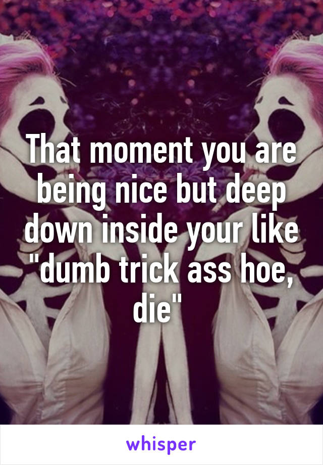 That moment you are being nice but deep down inside your like "dumb trick ass hoe, die" 