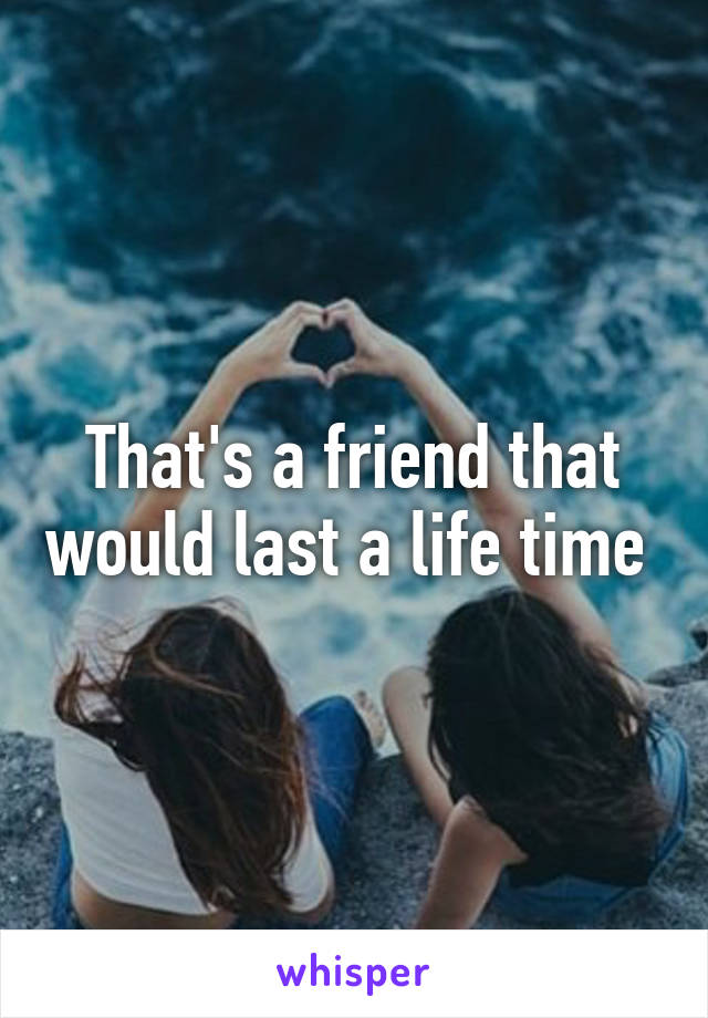 That's a friend that would last a life time 