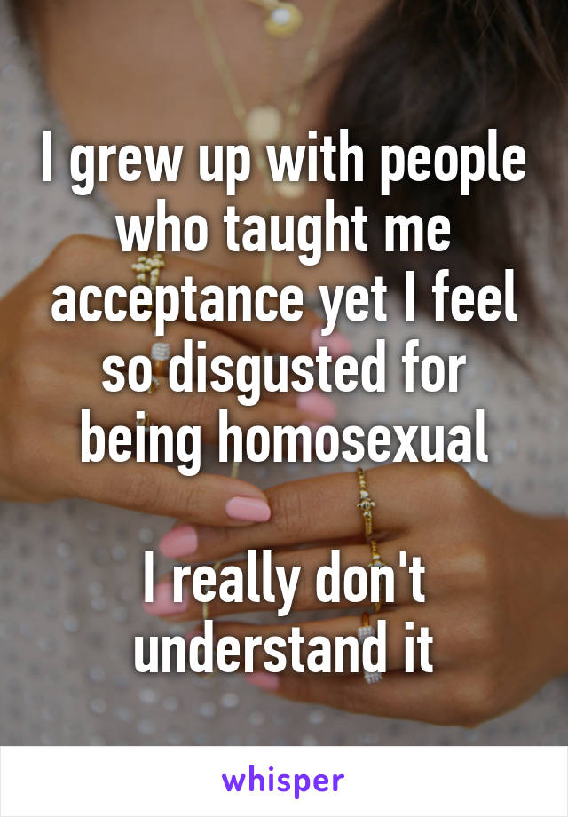 I grew up with people who taught me acceptance yet I feel so disgusted for being homosexual

I really don't understand it