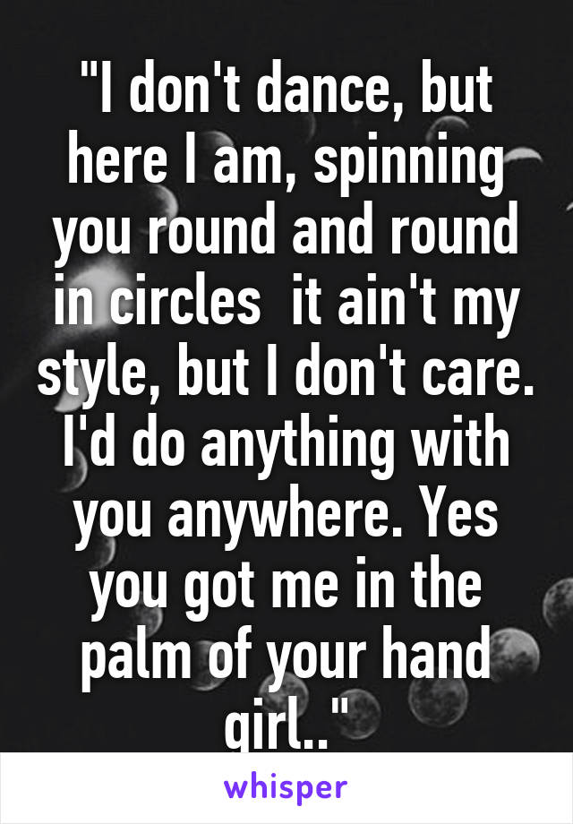 "I don't dance, but here I am, spinning you round and round in circles  it ain't my style, but I don't care. I'd do anything with you anywhere. Yes you got me in the palm of your hand girl.."