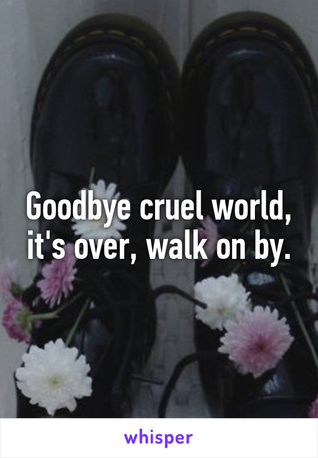 Goodbye cruel world, it's over, walk on by.