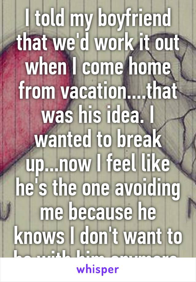 I told my boyfriend that we'd work it out when I come home from vacation....that was his idea. I wanted to break up...now I feel like he's the one avoiding me because he knows I don't want to be with him anymore.