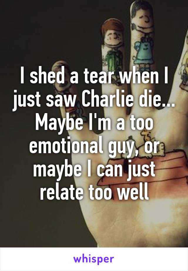 I shed a tear when I just saw Charlie die... Maybe I'm a too emotional guy, or maybe I can just relate too well