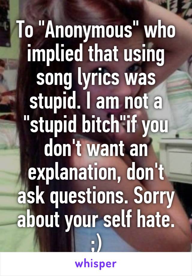 To "Anonymous" who implied that using song lyrics was stupid. I am not a "stupid bitch"if you don't want an explanation, don't ask questions. Sorry about your self hate. ;)