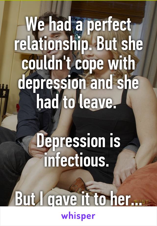 We had a perfect relationship. But she couldn't cope with depression and she had to leave. 

Depression is infectious. 

But I gave it to her...