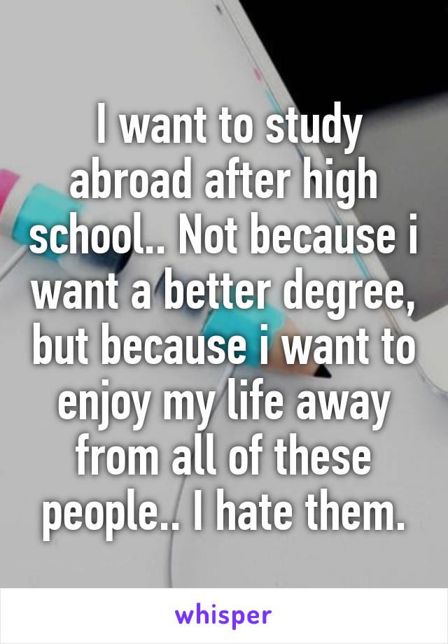  I want to study abroad after high school.. Not because i want a better degree, but because i want to enjoy my life away from all of these people.. I hate them.