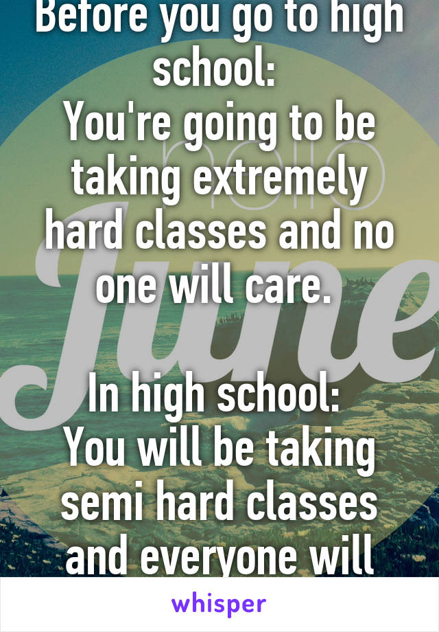 Before you go to high school: 
You're going to be taking extremely hard classes and no one will care. 

In high school: 
You will be taking semi hard classes and everyone will care. 