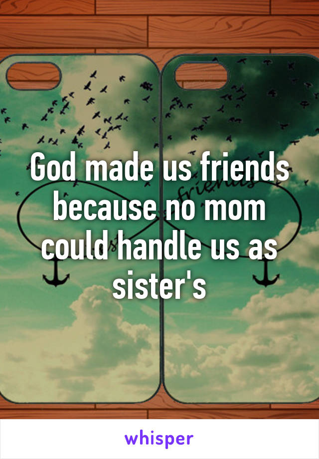 God made us friends because no mom could handle us as sister's