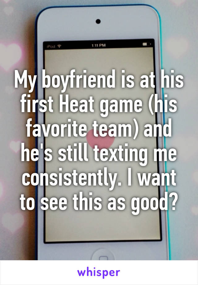 My boyfriend is at his first Heat game (his favorite team) and he's still texting me consistently. I want to see this as good?