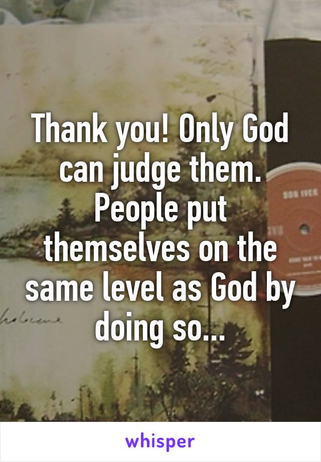 Thank you! Only God can judge them. People put themselves on the same level as God by doing so...