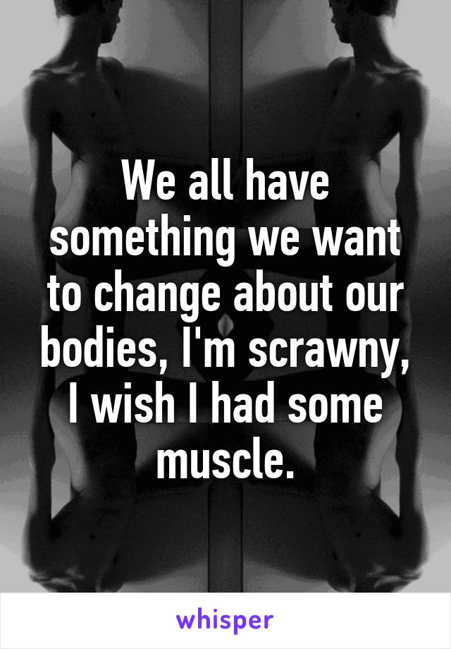 We all have something we want to change about our bodies, I'm scrawny, I wish I had some muscle.