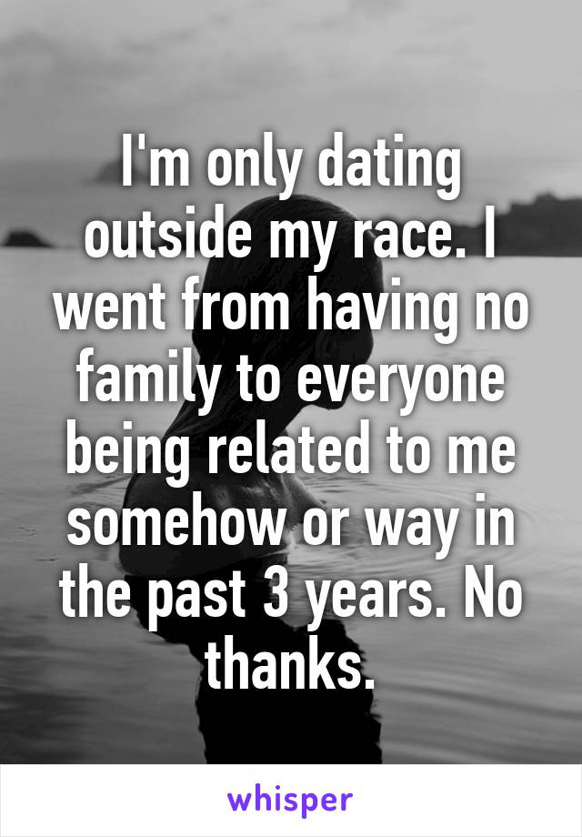 I'm only dating outside my race. I went from having no family to everyone being related to me somehow or way in the past 3 years. No thanks.