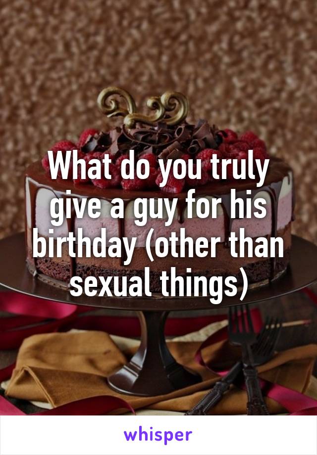 What do you truly give a guy for his birthday (other than sexual things)