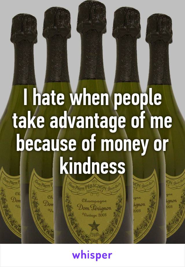 I hate when people take advantage of me because of money or kindness