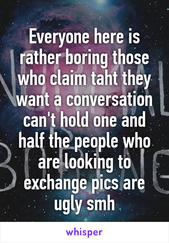 Everyone here is rather boring those who claim taht they want a conversation can't hold one and half the people who are looking to exchange pics are ugly smh