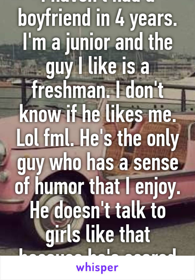 I haven't had a boyfriend in 4 years. I'm a junior and the guy I like is a freshman. I don't know if he likes me. Lol fml. He's the only guy who has a sense of humor that I enjoy. He doesn't talk to girls like that because he's scared to. Omg fml.