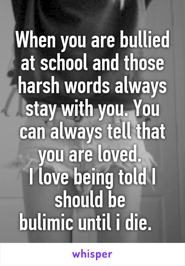 When you are bullied at school and those harsh words always stay with you. You can always tell that you are loved. 
I love being told I should be 
bulimic until i die.   