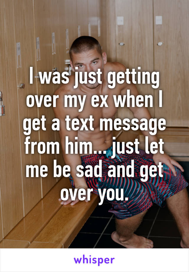 I was just getting over my ex when I get a text message from him... just let me be sad and get over you.