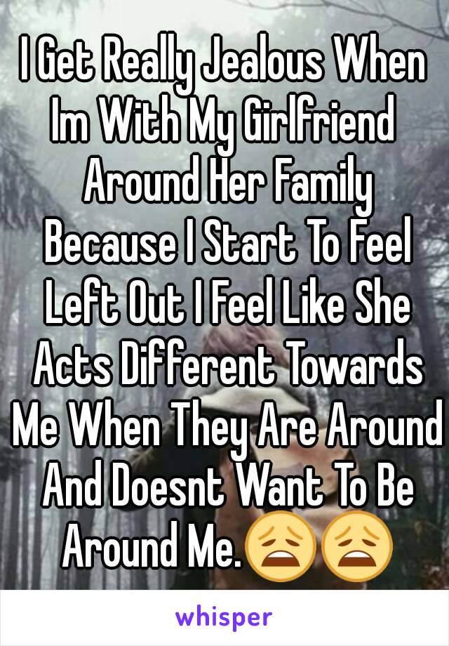 I Get Really Jealous When Im With My Girlfriend  Around Her Family Because I Start To Feel Left Out I Feel Like She Acts Different Towards Me When They Are Around And Doesnt Want To Be Around Me.😩😩
