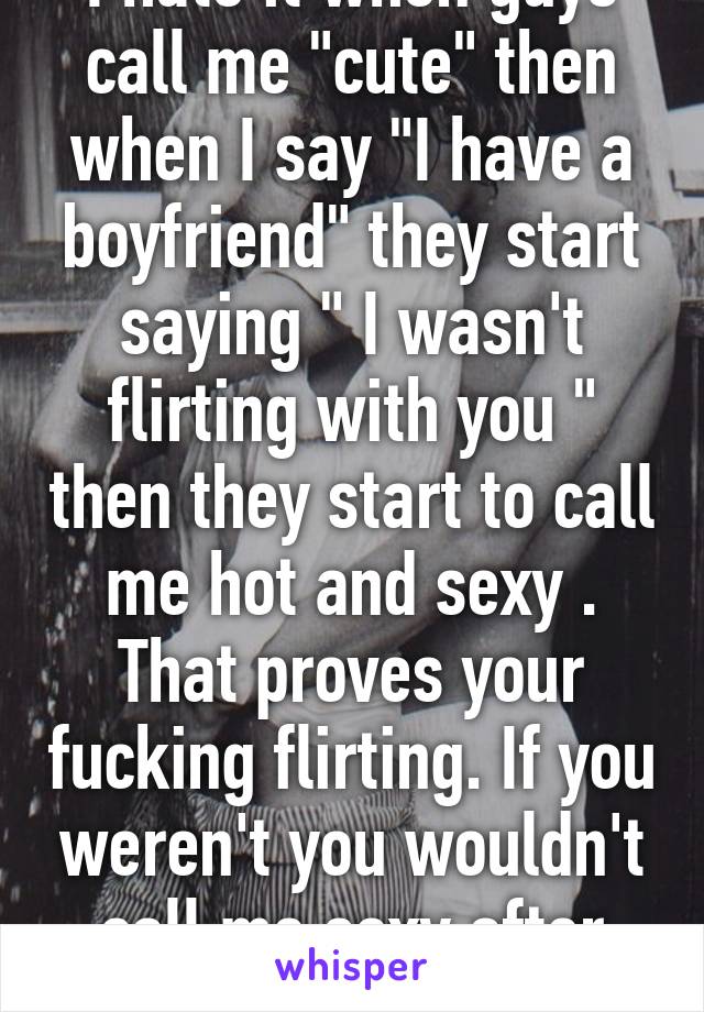 I hate it when guys call me "cute" then when I say "I have a boyfriend" they start saying " I wasn't flirting with you " then they start to call me hot and sexy . That proves your fucking flirting. If you weren't you wouldn't call me sexy after that.