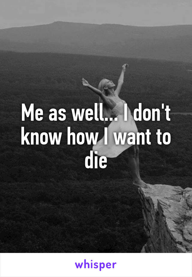 Me as well... I don't know how I want to die