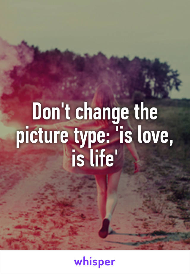 Don't change the picture type: 'is love, is life'