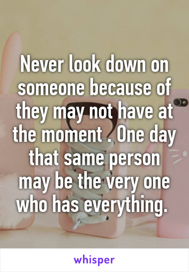 Never look down on someone because of they may not have at the moment . One day that same person may be the very one who has everything. 