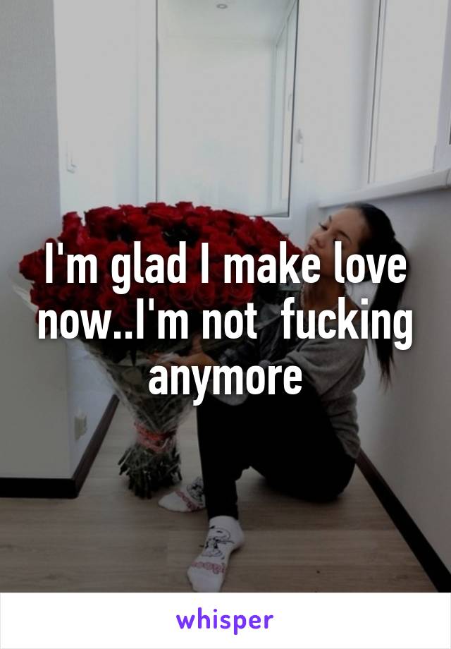 I'm glad I make love now..I'm not  fucking anymore