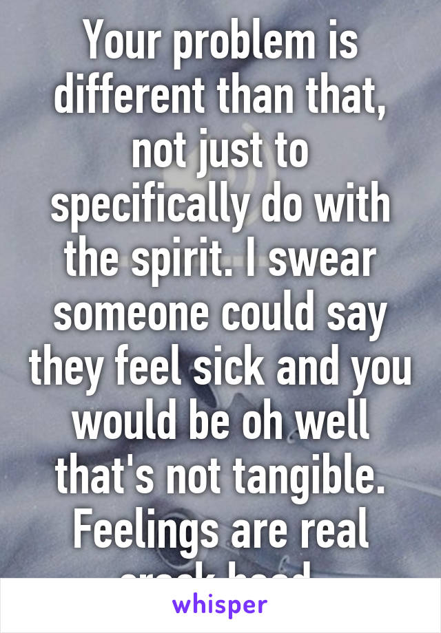 Your problem is different than that, not just to specifically do with the spirit. I swear someone could say they feel sick and you would be oh well that's not tangible. Feelings are real crack head.