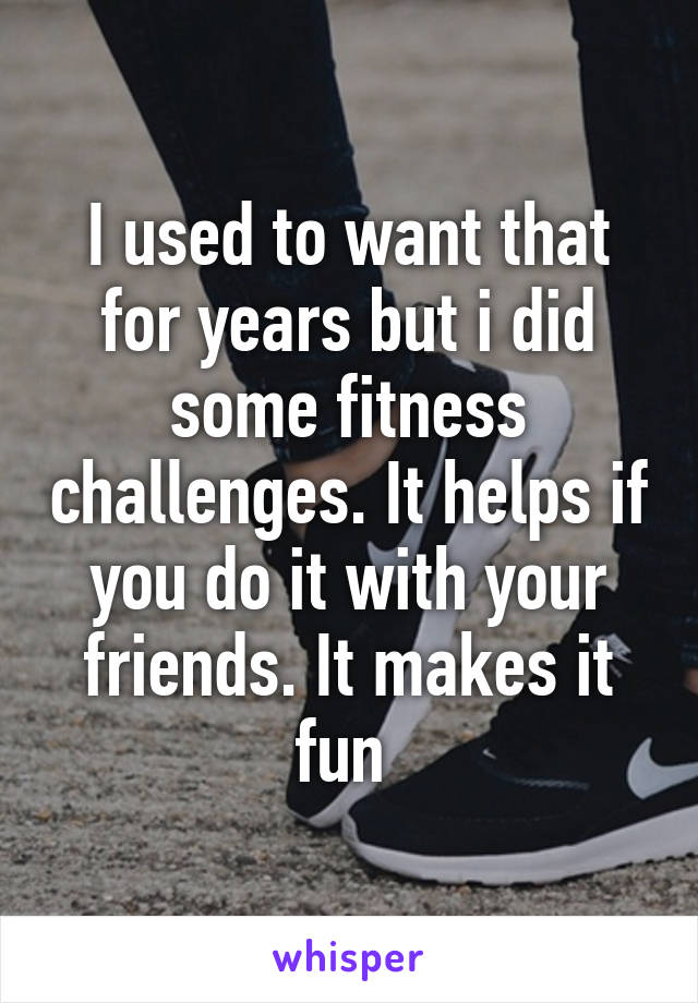 I used to want that for years but i did some fitness challenges. It helps if you do it with your friends. It makes it fun 