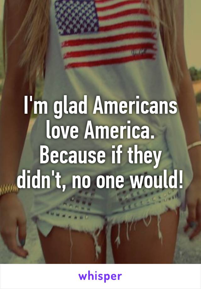 I'm glad Americans love America.
Because if they didn't, no one would!