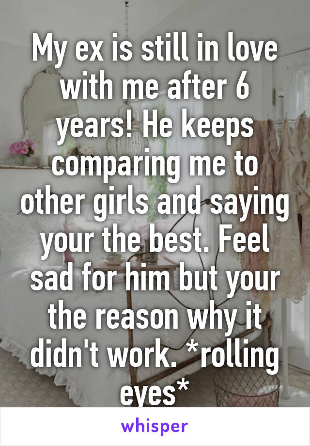 My ex is still in love with me after 6 years! He keeps comparing me to other girls and saying your the best. Feel sad for him but your the reason why it didn't work. *rolling eyes*