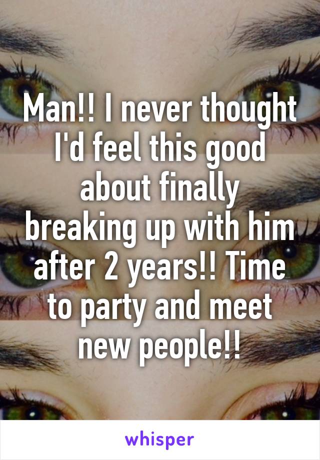 Man!! I never thought I'd feel this good about finally breaking up with him after 2 years!! Time to party and meet new people!!