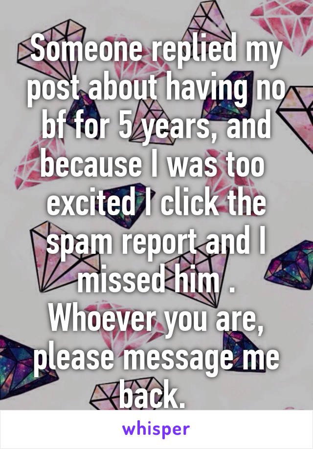 Someone replied my post about having no bf for 5 years, and because I was too  excited I click the spam report and I missed him . Whoever you are, please message me back. 