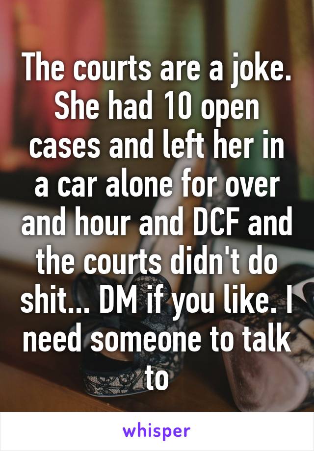 The courts are a joke. She had 10 open cases and left her in a car alone for over and hour and DCF and the courts didn't do shit... DM if you like. I need someone to talk to