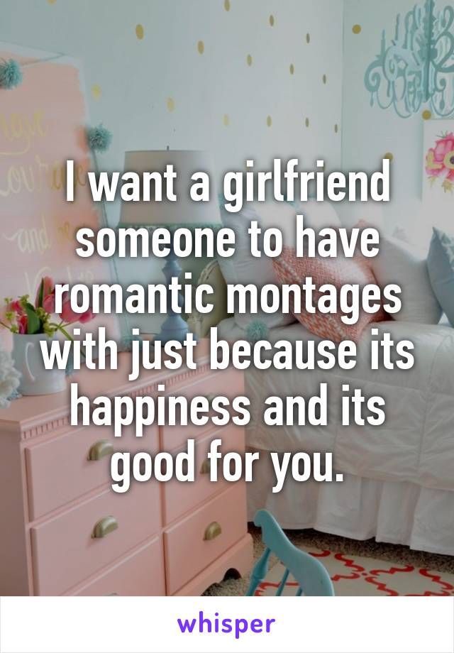 I want a girlfriend someone to have romantic montages with just because its happiness and its good for you.