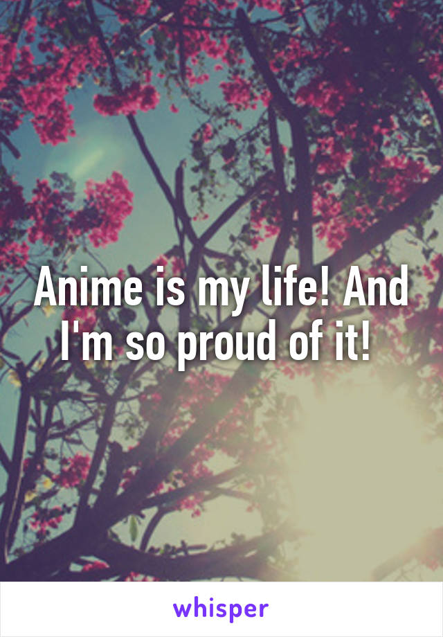 Anime is my life! And I'm so proud of it! 