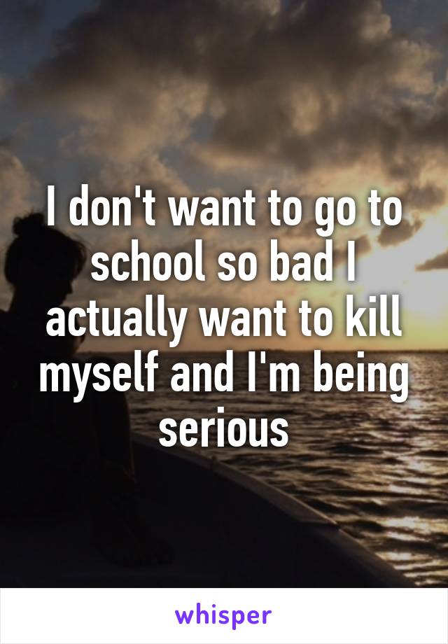 I don't want to go to school so bad I actually want to kill myself and I'm being serious