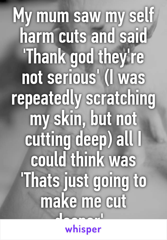 My mum saw my self harm cuts and said 'Thank god they're not serious' (I was repeatedly scratching my skin, but not cutting deep) all I could think was 'Thats just going to make me cut deeper'..